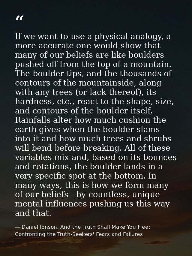 If we want to use a physical analogy, a more accurate one would show that many of our beliefs are like boulders pushed o — Daniel Ionson, And the Truth Shall Make You Flee: Confronting the Truth-Seekers' Fears and Failures