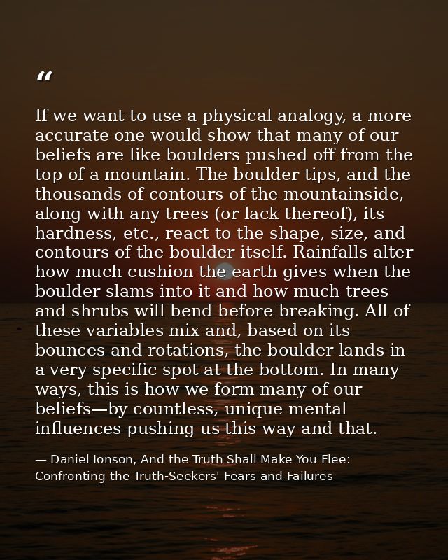 If we want to use a physical analogy, a more accurate one would show that many of our beliefs are like boulders pushed o — Daniel Ionson, And the Truth Shall Make You Flee: Confronting the Truth-Seekers' Fears and Failures