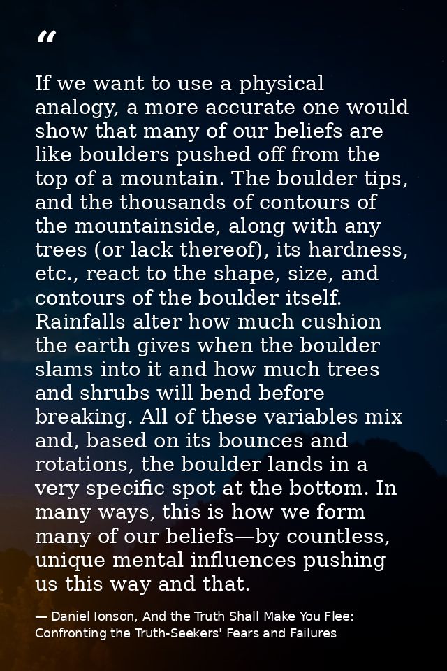 If we want to use a physical analogy, a more accurate one would show that many of our beliefs are like boulders pushed o — Daniel Ionson, And the Truth Shall Make You Flee: Confronting the Truth-Seekers' Fears and Failures
