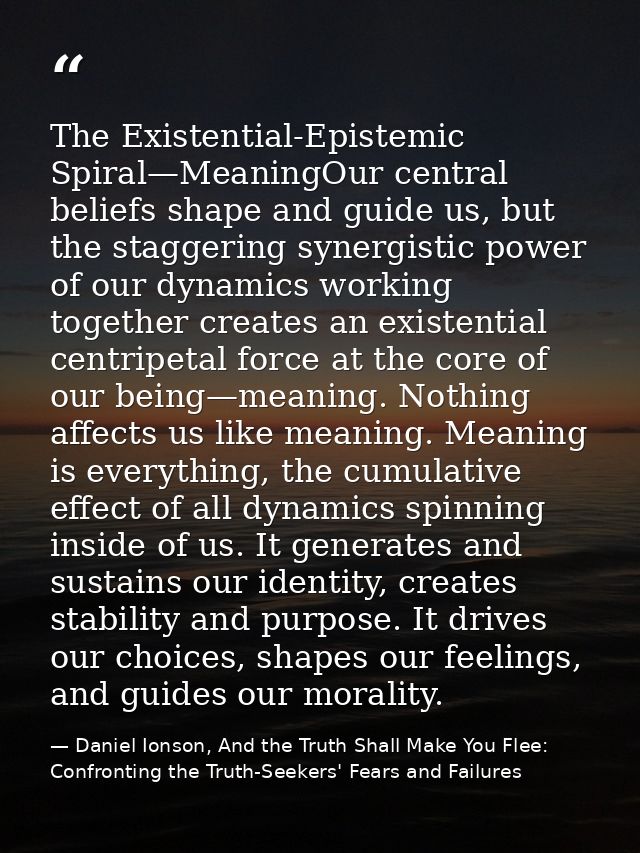 The Existential-Epistemic Spiral—MeaningOur central beliefs shape and guide us, but the staggering synergistic power of  — Daniel Ionson, And the Truth Shall Make You Flee: Confronting the Truth-Seekers' Fears and Failures