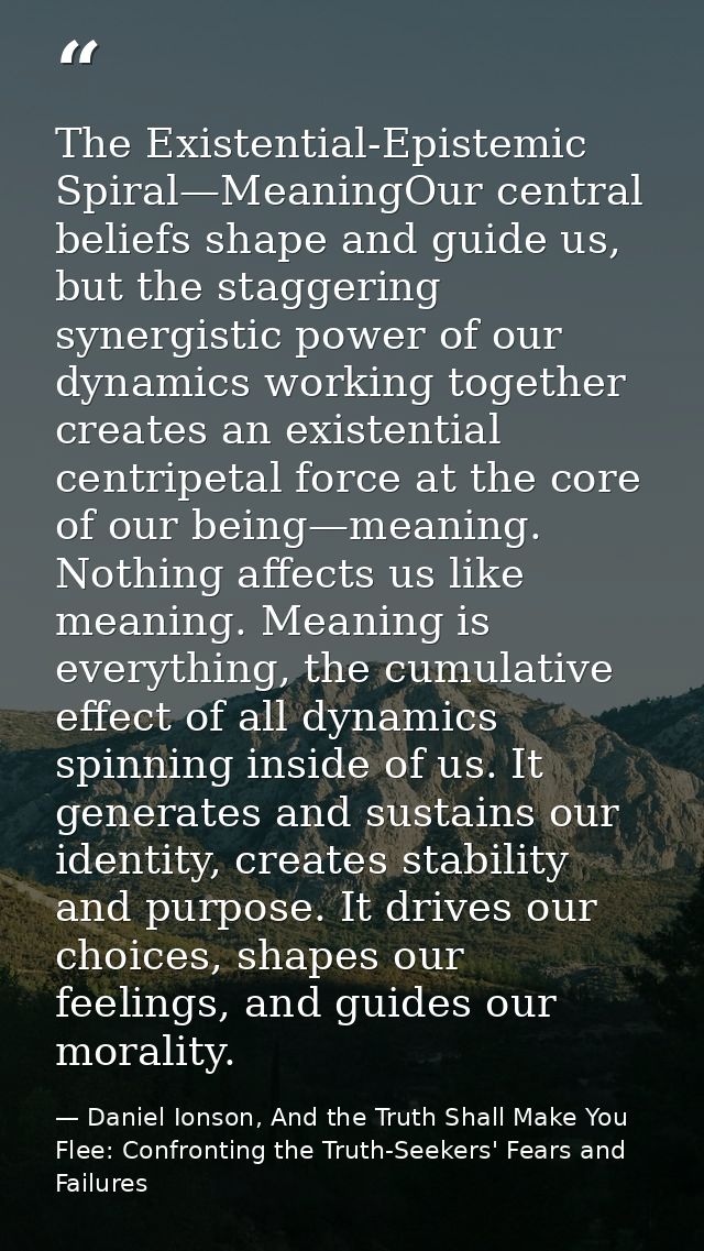 The Existential-Epistemic Spiral—MeaningOur central beliefs shape and guide us, but the staggering synergistic power of  — Daniel Ionson, And the Truth Shall Make You Flee: Confronting the Truth-Seekers' Fears and Failures