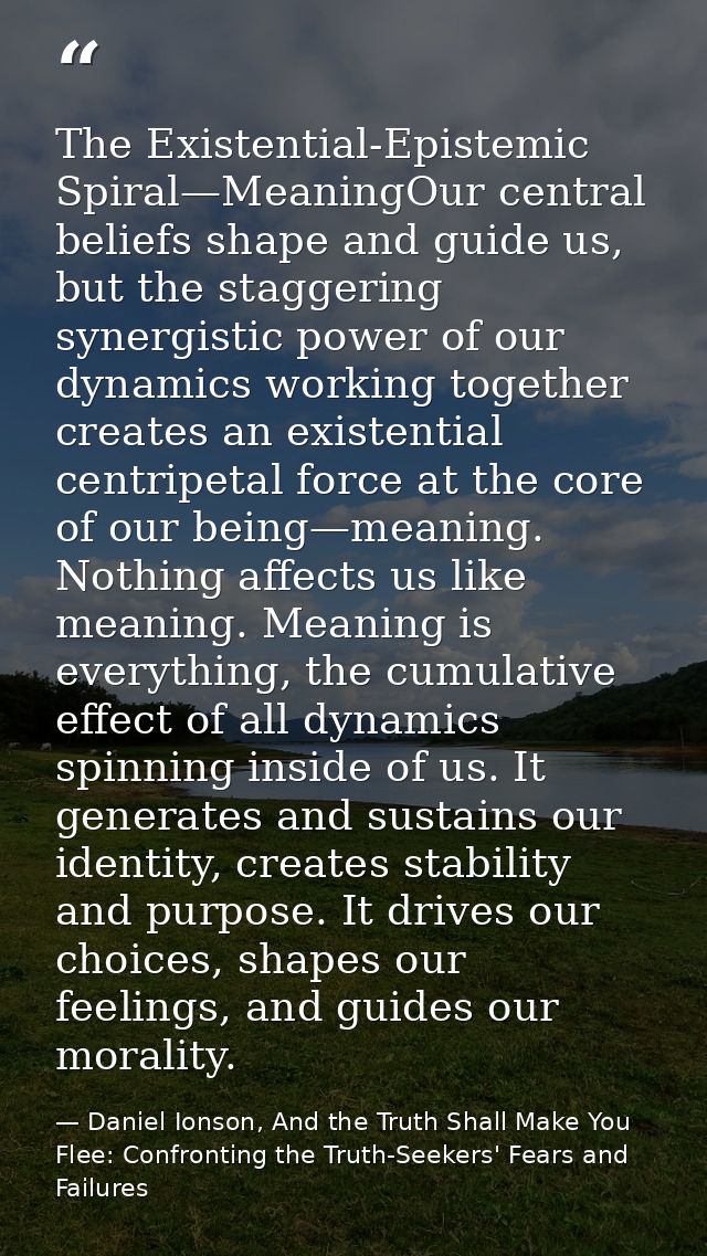 The Existential-Epistemic Spiral—MeaningOur central beliefs shape and guide us, but the staggering synergistic power of  — Daniel Ionson, And the Truth Shall Make You Flee: Confronting the Truth-Seekers' Fears and Failures