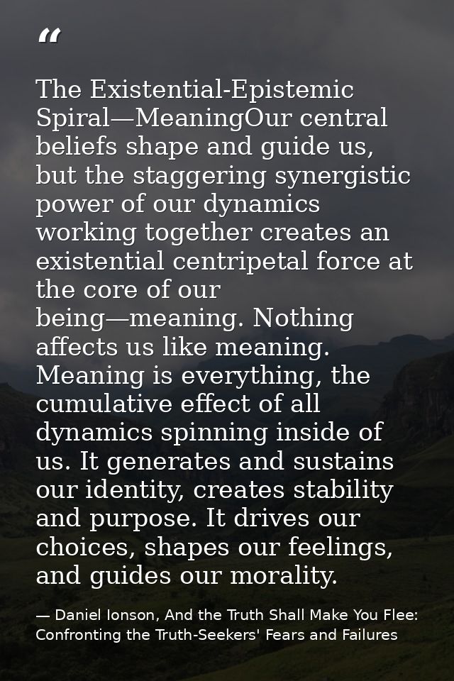 The Existential-Epistemic Spiral—MeaningOur central beliefs shape and guide us, but the staggering synergistic power of  — Daniel Ionson, And the Truth Shall Make You Flee: Confronting the Truth-Seekers' Fears and Failures