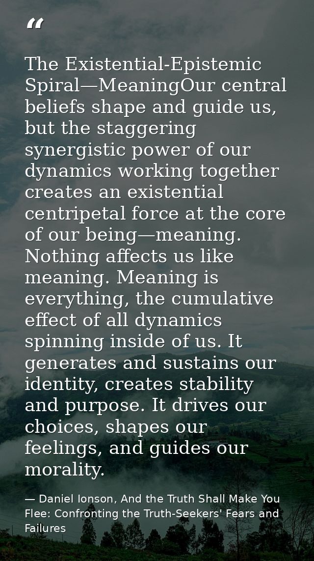 The Existential-Epistemic Spiral—MeaningOur central beliefs shape and guide us, but the staggering synergistic power of  — Daniel Ionson, And the Truth Shall Make You Flee: Confronting the Truth-Seekers' Fears and Failures