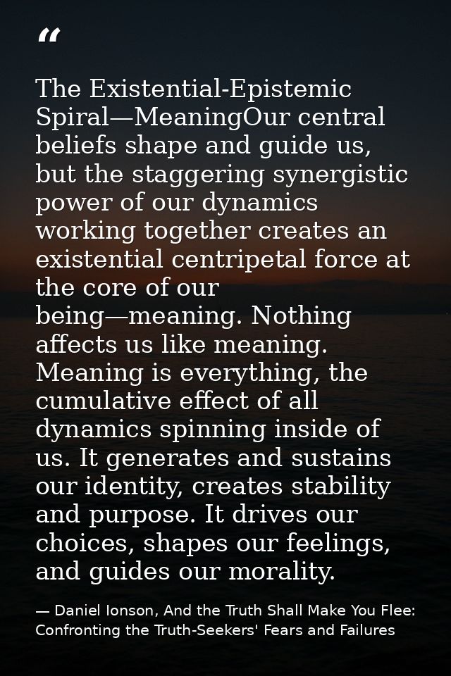The Existential-Epistemic Spiral—MeaningOur central beliefs shape and guide us, but the staggering synergistic power of  — Daniel Ionson, And the Truth Shall Make You Flee: Confronting the Truth-Seekers' Fears and Failures