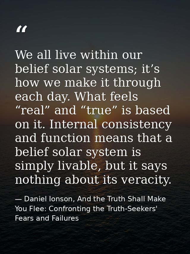 We all live within our belief solar systems; it’s how we make it through each day. What feels “real” and “true” is based — Daniel Ionson, And the Truth Shall Make You Flee: Confronting the Truth-Seekers' Fears and Failures