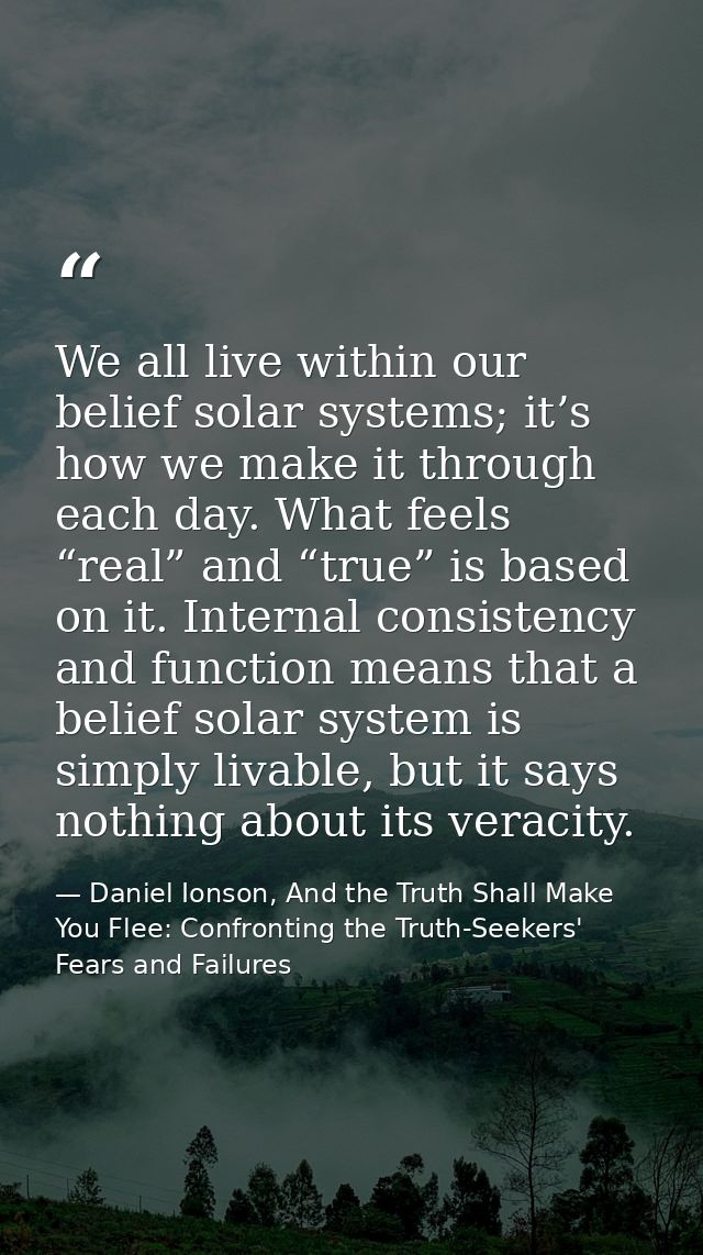 We all live within our belief solar systems; it’s how we make it through each day. What feels “real” and “true” is based — Daniel Ionson, And the Truth Shall Make You Flee: Confronting the Truth-Seekers' Fears and Failures