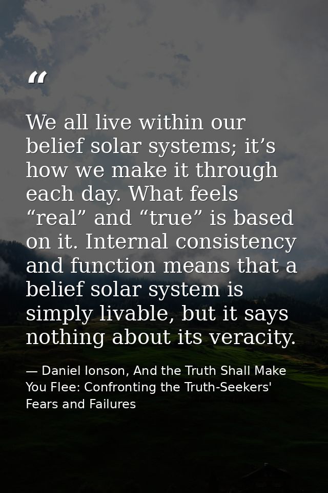 We all live within our belief solar systems; it’s how we make it through each day. What feels “real” and “true” is based — Daniel Ionson, And the Truth Shall Make You Flee: Confronting the Truth-Seekers' Fears and Failures