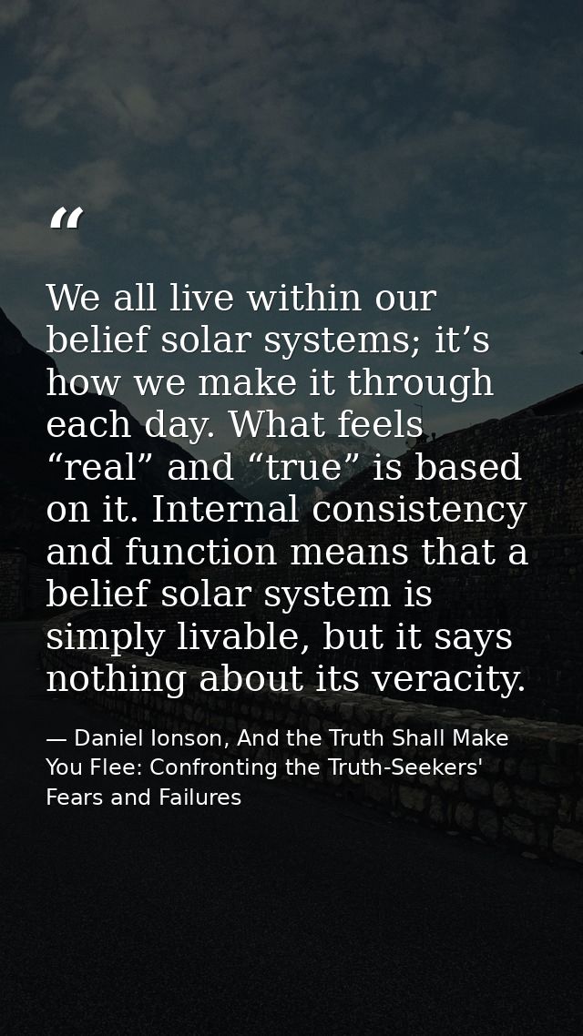 We all live within our belief solar systems; it’s how we make it through each day. What feels “real” and “true” is based — Daniel Ionson, And the Truth Shall Make You Flee: Confronting the Truth-Seekers' Fears and Failures
