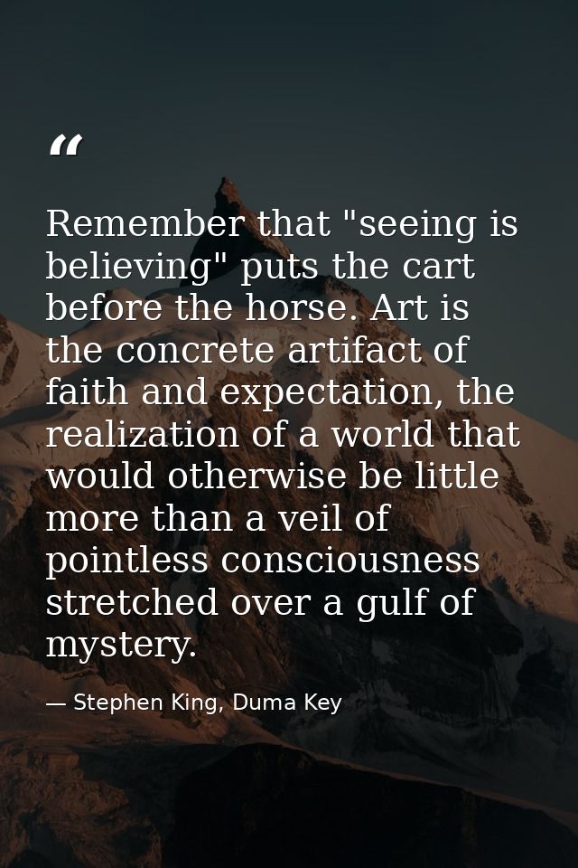 Remember that "seeing is believing" puts the cart before the horse. Art is the concrete artifact of faith and expectatio — Stephen King, Duma Key