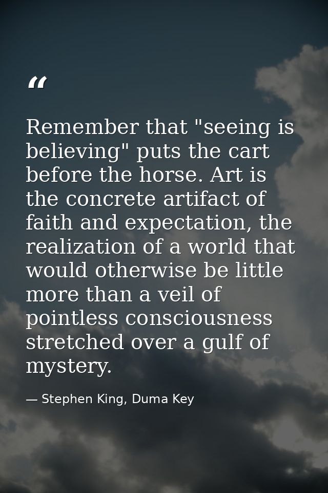 Remember that "seeing is believing" puts the cart before the horse. Art is the concrete artifact of faith and expectatio — Stephen King, Duma Key