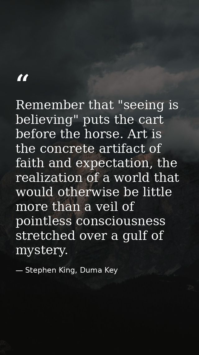 Remember that "seeing is believing" puts the cart before the horse. Art is the concrete artifact of faith and expectatio — Stephen King, Duma Key