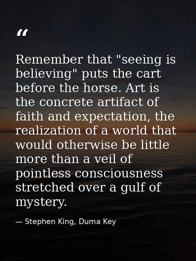 Remember that "seeing is believing" puts the cart before the horse. Art is the concrete artifact of faith and expectatio — Stephen King, Duma Key