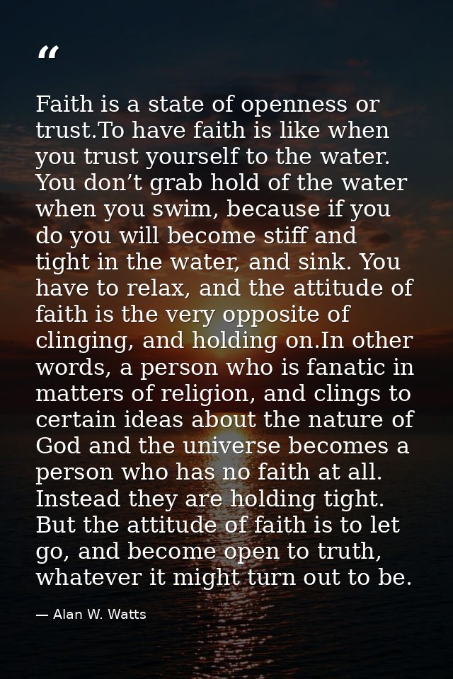 Faith is a state of openness or trust.To have faith is like when you trust yourself to the water. You don’t grab hold of — Alan W. Watts