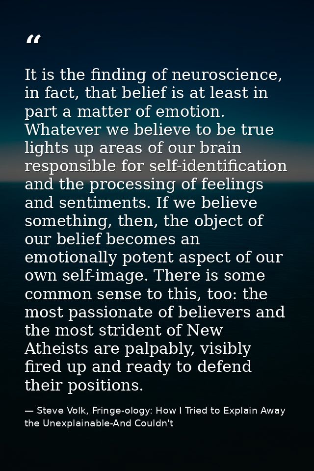 It is the finding of neuroscience, in fact, that belief is at least in part a matter of emotion. Whatever we believe to  — Steve Volk, Fringe-ology: How I Tried to Explain Away the Unexplainable-And Couldn't