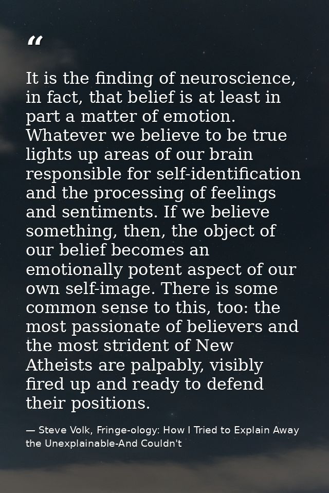 It is the finding of neuroscience, in fact, that belief is at least in part a matter of emotion. Whatever we believe to  — Steve Volk, Fringe-ology: How I Tried to Explain Away the Unexplainable-And Couldn't