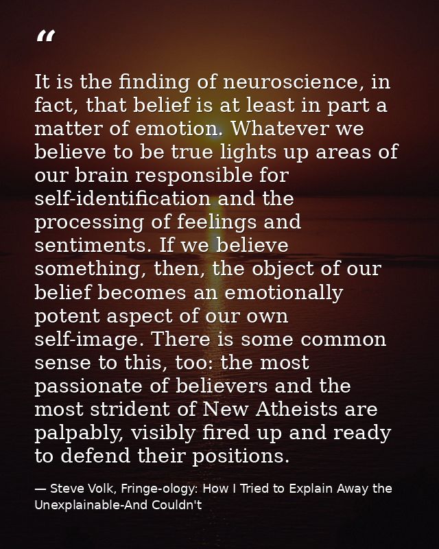 It is the finding of neuroscience, in fact, that belief is at least in part a matter of emotion. Whatever we believe to  — Steve Volk, Fringe-ology: How I Tried to Explain Away the Unexplainable-And Couldn't