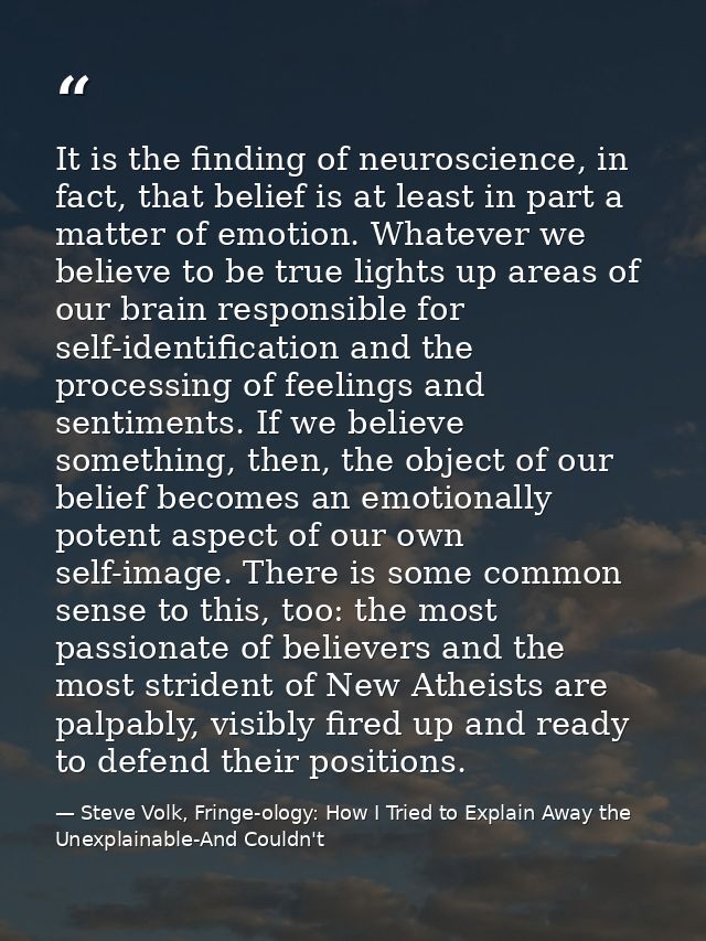 It is the finding of neuroscience, in fact, that belief is at least in part a matter of emotion. Whatever we believe to  — Steve Volk, Fringe-ology: How I Tried to Explain Away the Unexplainable-And Couldn't