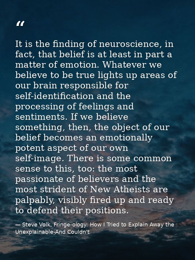 It is the finding of neuroscience, in fact, that belief is at least in part a matter of emotion. Whatever we believe to  — Steve Volk, Fringe-ology: How I Tried to Explain Away the Unexplainable-And Couldn't