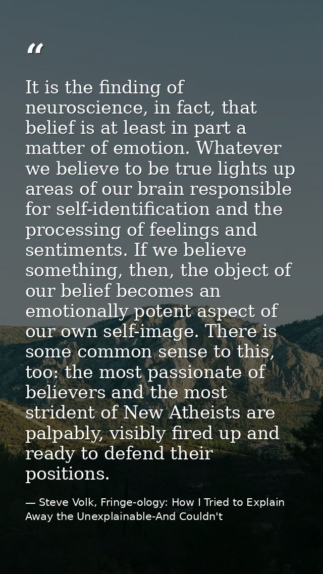 It is the finding of neuroscience, in fact, that belief is at least in part a matter of emotion. Whatever we believe to  — Steve Volk, Fringe-ology: How I Tried to Explain Away the Unexplainable-And Couldn't
