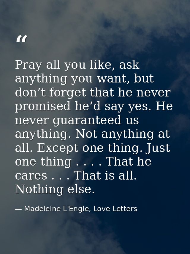 Pray all you like, ask anything you want, but don’t forget that he never promised he’d say yes. He never guaranteed us a — Madeleine L'Engle, Love Letters