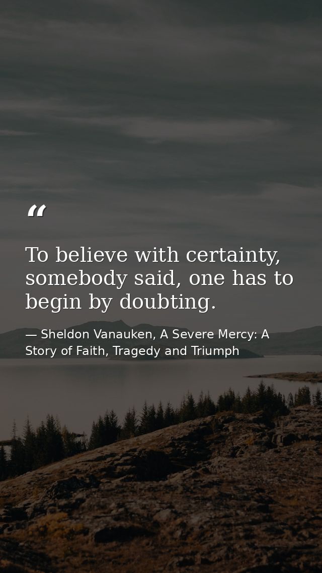 To believe with certainty, somebody said, one has to begin by doubting. — Sheldon Vanauken, A Severe Mercy: A Story of Faith, Tragedy and Triumph