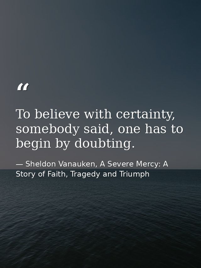 To believe with certainty, somebody said, one has to begin by doubting. — Sheldon Vanauken, A Severe Mercy: A Story of Faith, Tragedy and Triumph