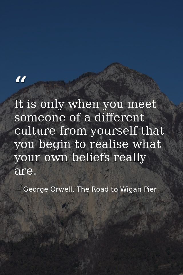 It is only when you meet someone of a different culture from yourself that you begin to realise what your own beliefs re — George Orwell, The Road to Wigan Pier