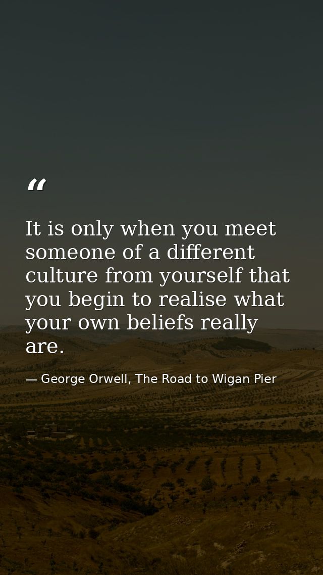 It is only when you meet someone of a different culture from yourself that you begin to realise what your own beliefs re — George Orwell, The Road to Wigan Pier