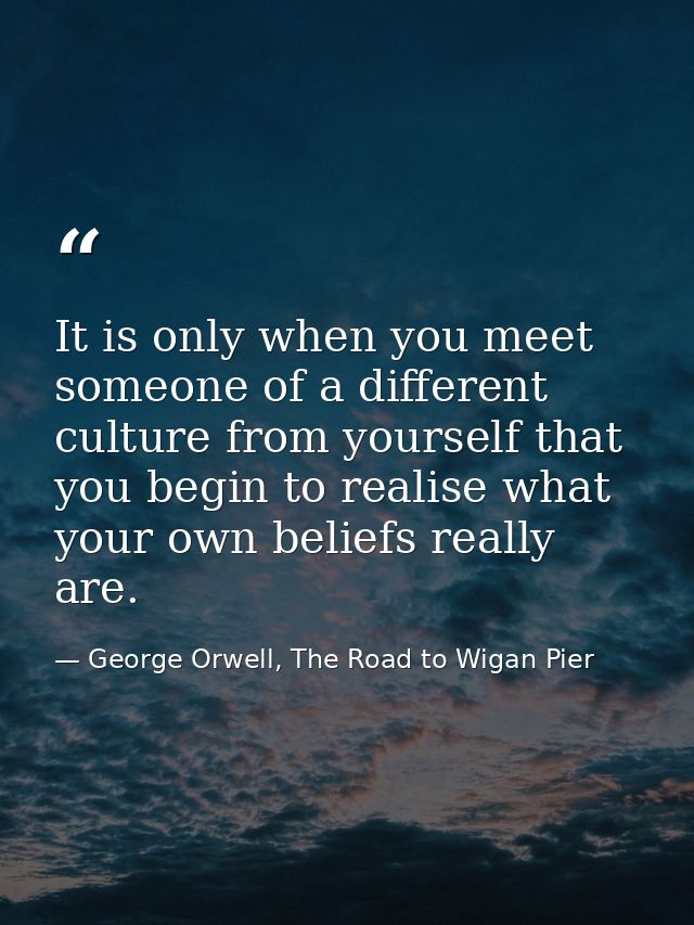 It is only when you meet someone of a different culture from yourself that you begin to realise what your own beliefs re — George Orwell, The Road to Wigan Pier