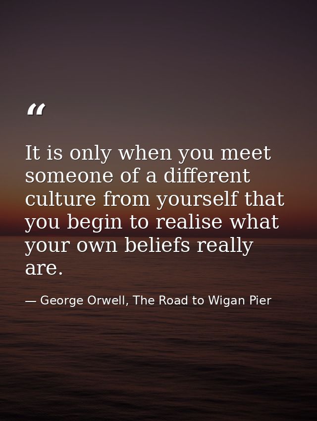 It is only when you meet someone of a different culture from yourself that you begin to realise what your own beliefs re — George Orwell, The Road to Wigan Pier