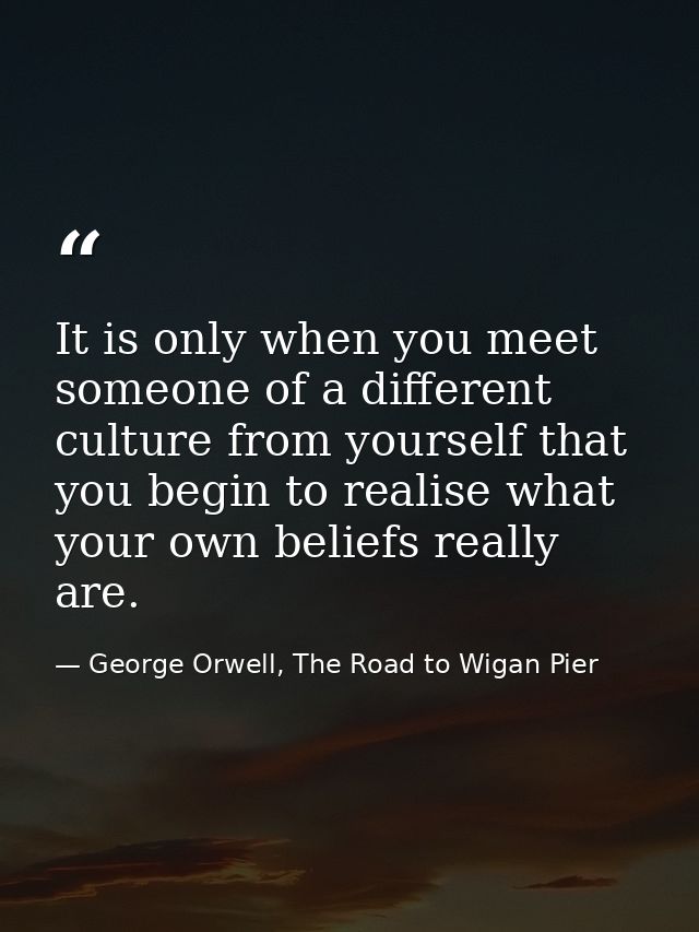 It is only when you meet someone of a different culture from yourself that you begin to realise what your own beliefs re — George Orwell, The Road to Wigan Pier