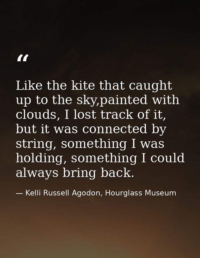 Like the kite that caught up to the sky,painted with clouds, I lost track of it, but it was connected by string, somethi — Kelli Russell Agodon, Hourglass Museum