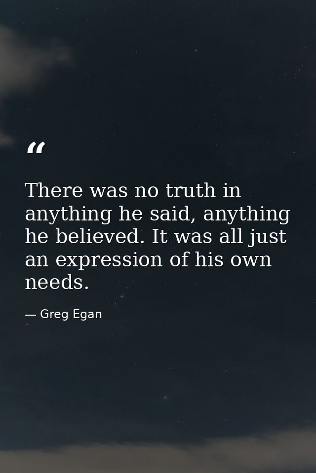 There was no truth in anything he said, anything he believed. It was all just an expression of his own needs. — Greg Egan