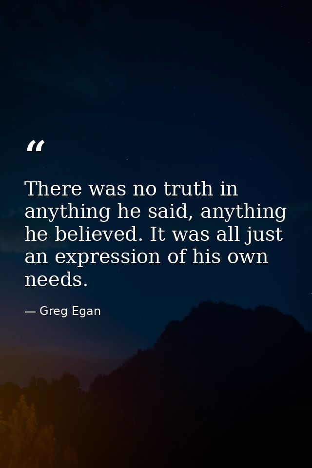 There was no truth in anything he said, anything he believed. It was all just an expression of his own needs. — Greg Egan