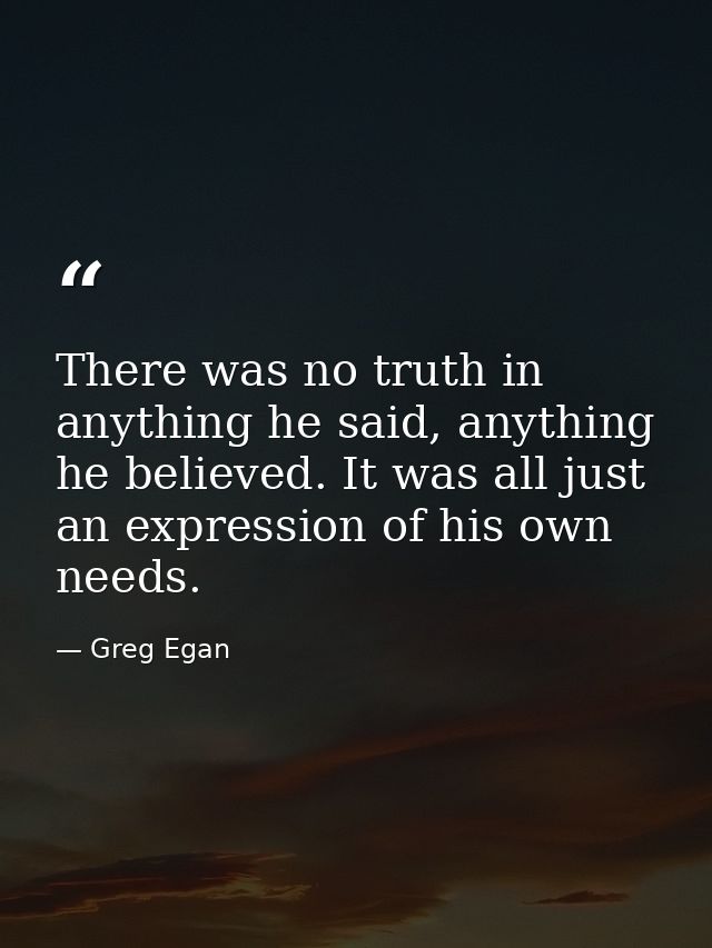 There was no truth in anything he said, anything he believed. It was all just an expression of his own needs. — Greg Egan