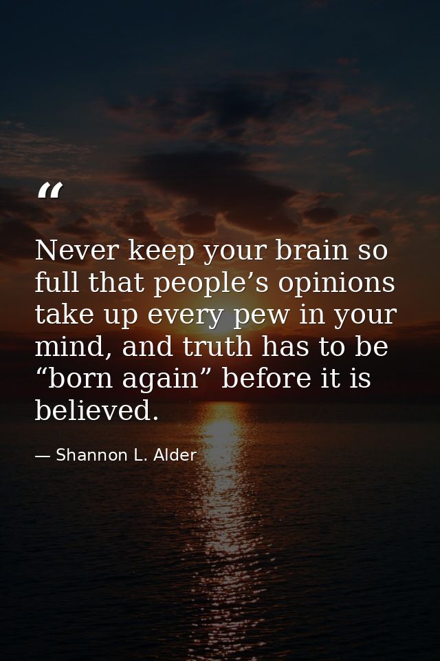 Never keep your brain so full that people’s opinions take up every pew in your mind, and truth has to be “born again” be — Shannon L. Alder