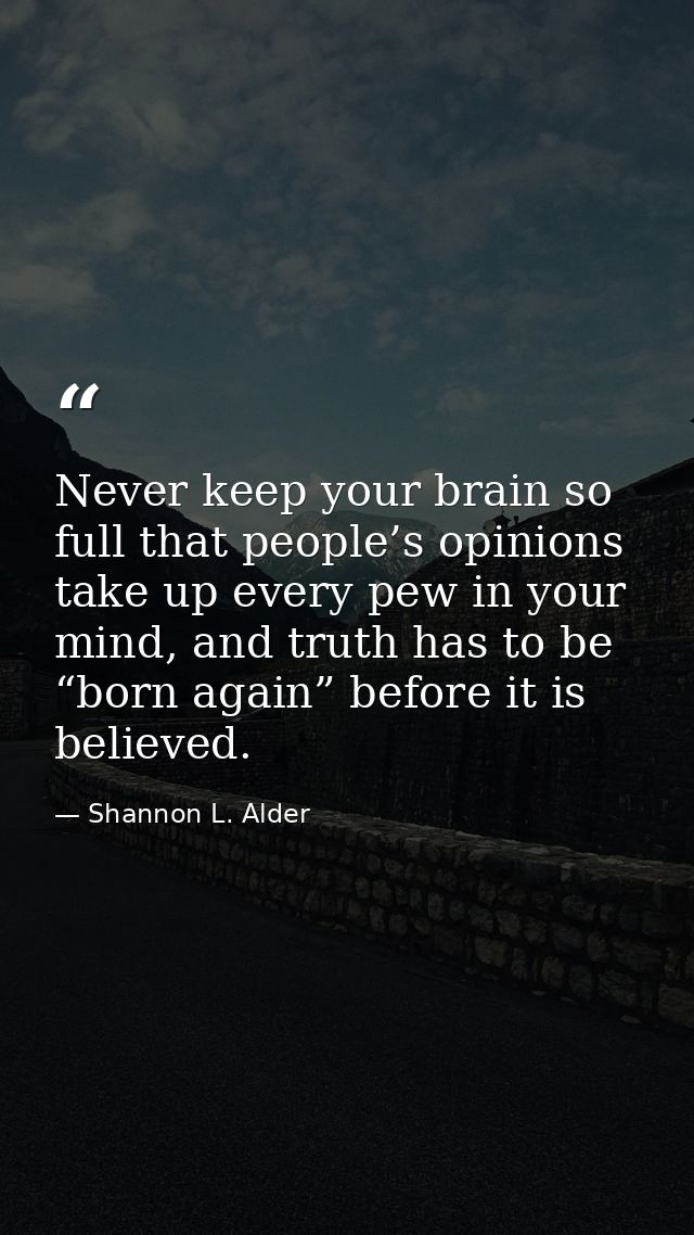 Never keep your brain so full that people’s opinions take up every pew in your mind, and truth has to be “born again” be — Shannon L. Alder