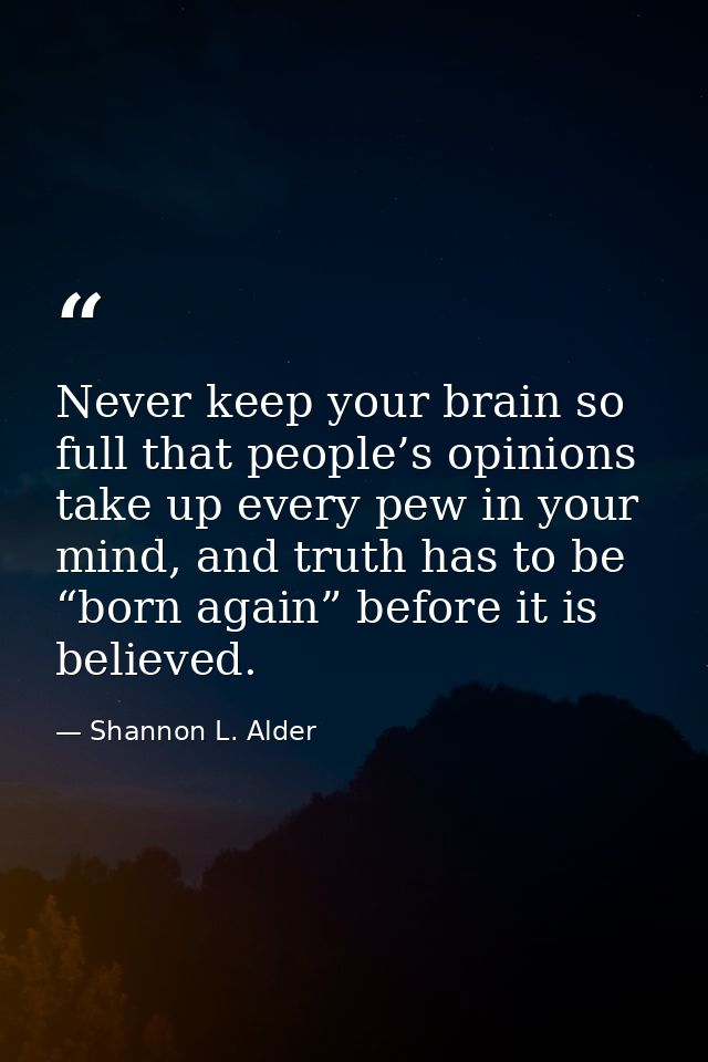 Never keep your brain so full that people’s opinions take up every pew in your mind, and truth has to be “born again” be — Shannon L. Alder