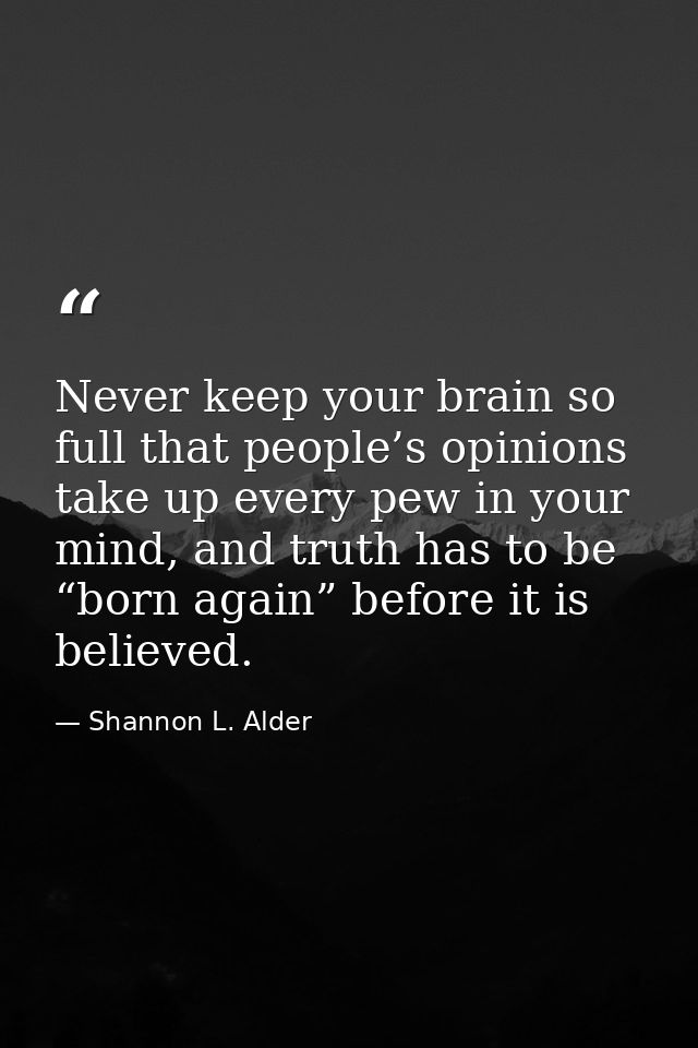 Never keep your brain so full that people’s opinions take up every pew in your mind, and truth has to be “born again” be — Shannon L. Alder