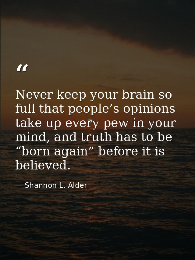 Never keep your brain so full that people’s opinions take up every pew in your mind, and truth has to be “born again” be — Shannon L. Alder