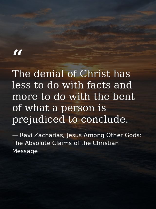 The denial of Christ has less to do with facts and more to do with the bent of what a person is prejudiced to conclude. — Ravi Zacharias, Jesus Among Other Gods: The Absolute Claims of the Christian Message