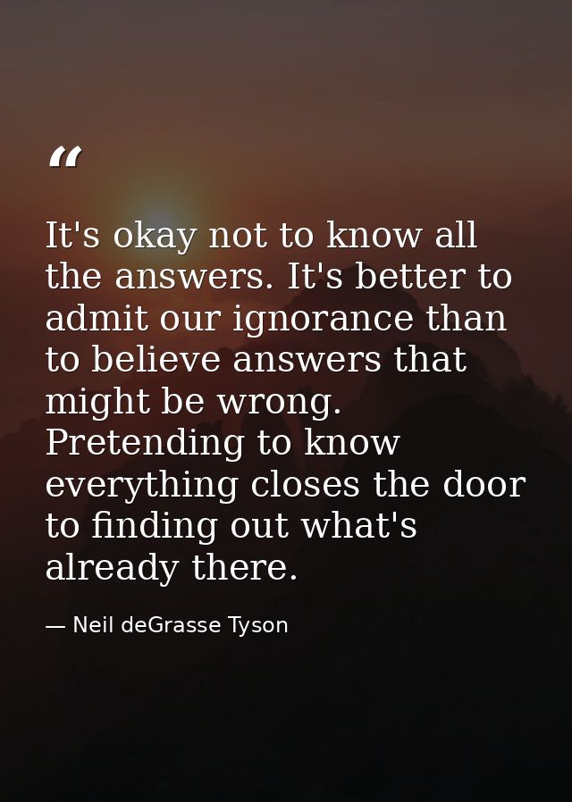It's okay not to know all the answers. It's better to admit our ignorance than to believe answers that might be wrong. P — Neil deGrasse Tyson