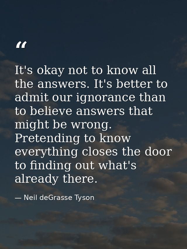 It's okay not to know all the answers. It's better to admit our ignorance than to believe answers that might be wrong. P — Neil deGrasse Tyson
