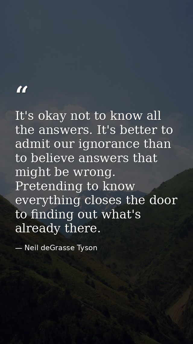 It's okay not to know all the answers. It's better to admit our ignorance than to believe answers that might be wrong. P — Neil deGrasse Tyson