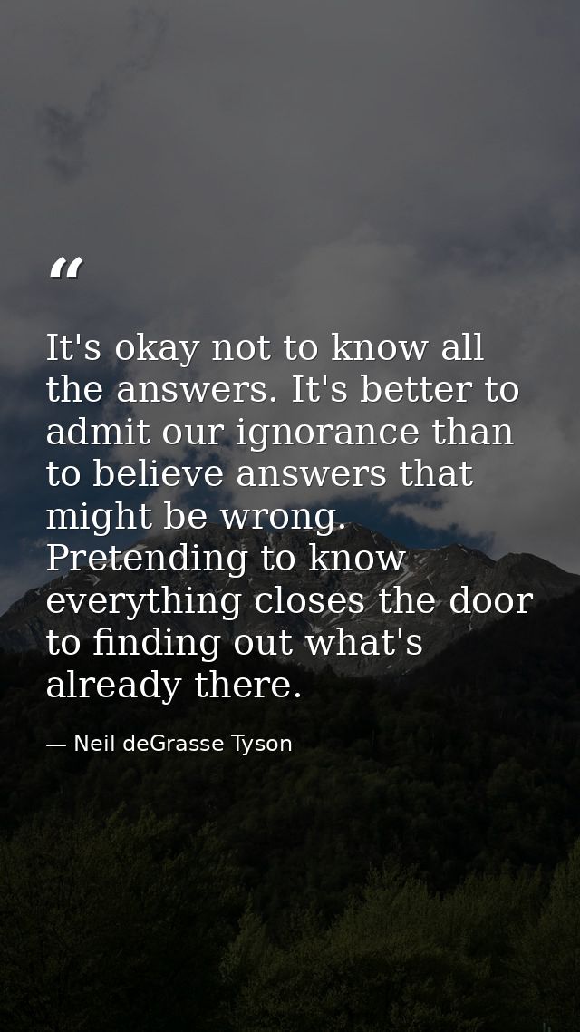 It's okay not to know all the answers. It's better to admit our ignorance than to believe answers that might be wrong. P — Neil deGrasse Tyson