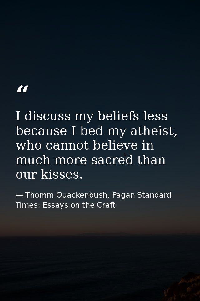 I discuss my beliefs less because I bed my atheist, who cannot believe in much more sacred than our kisses. — Thomm Quackenbush, Pagan Standard Times: Essays on the Craft