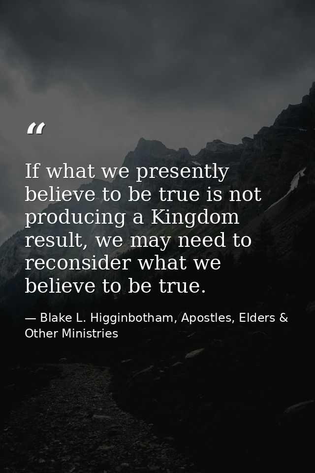 If what we presently believe to be true is not producing a Kingdom result, we may need to reconsider what we believe to  — Blake L. Higginbotham, Apostles, Elders & Other Ministries