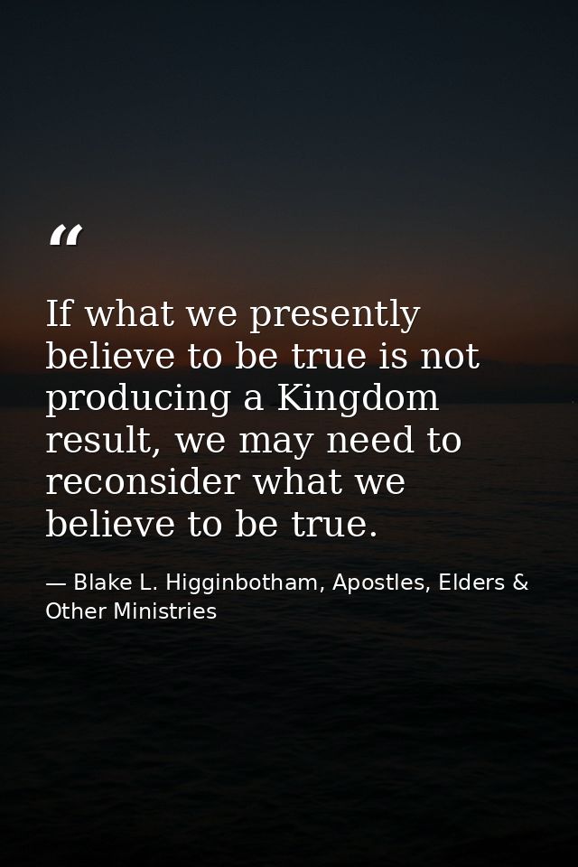 If what we presently believe to be true is not producing a Kingdom result, we may need to reconsider what we believe to  — Blake L. Higginbotham, Apostles, Elders & Other Ministries