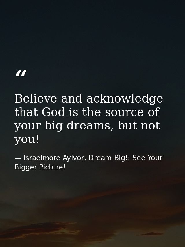 Believe and acknowledge that God is the source of your big dreams, but not you! — Israelmore Ayivor, Dream Big!: See Your Bigger Picture!
